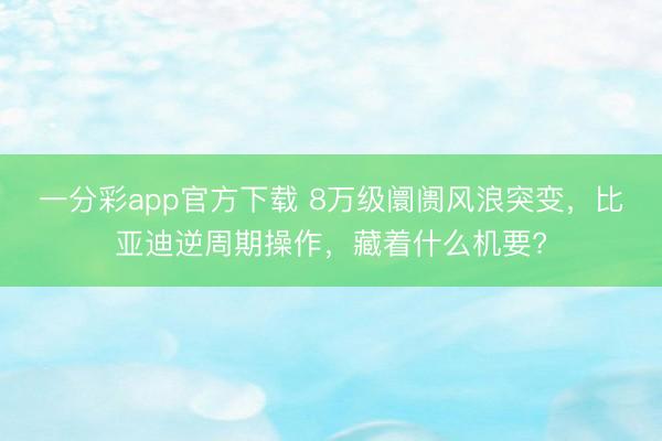 一分彩app官方下载 8万级阛阓风浪突变，比亚迪逆周期操作，藏着什么机要?