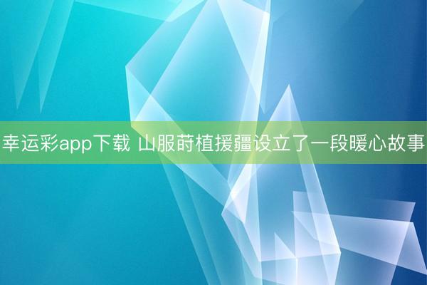 幸运彩app下载 山服莳植援疆设立了一段暖心故事