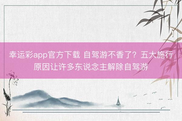 幸运彩app官方下载 自驾游不香了？五大施行原因让许多东说念主解除自驾游
