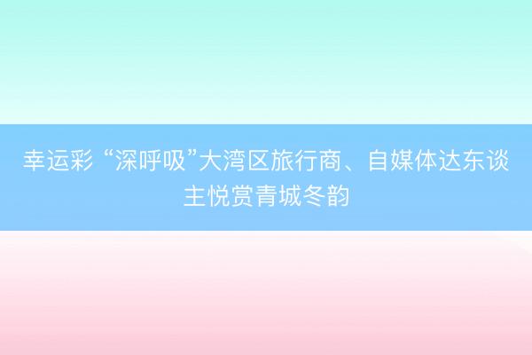 幸运彩 “深呼吸”大湾区旅行商、自媒体达东谈主悦赏青城冬韵
