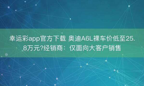 幸运彩app官方下载 奥迪A6L裸车价低至25.8万元?经销商：仅面向大客户销售