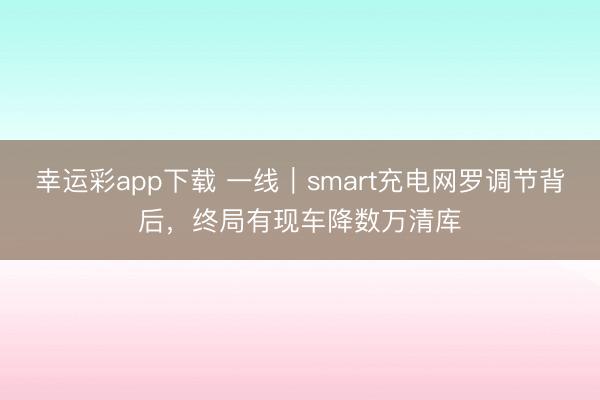 幸运彩app下载 一线|smart充电网罗调节背后,终局有现车降数万清库