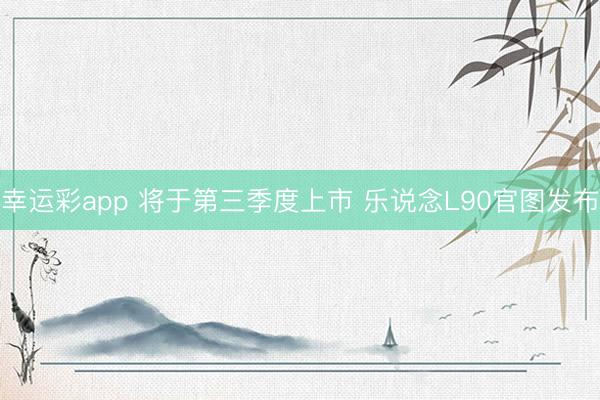 幸运彩app 将于第三季度上市 乐说念L90官图发布
