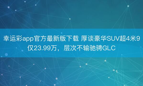幸运彩app官方最新版下载 厚谈豪华SUV超4米9仅23.99万，层次不输驰骋GLC