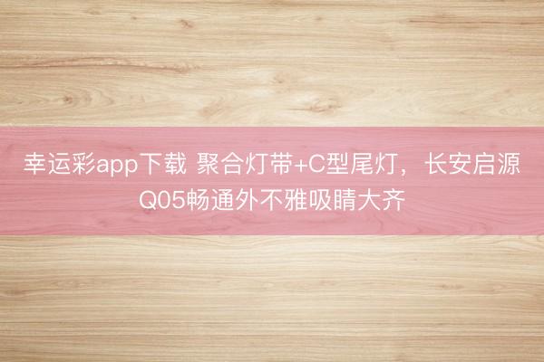 幸运彩app下载 聚合灯带+C型尾灯,长安启源Q05畅通外不雅吸睛大齐