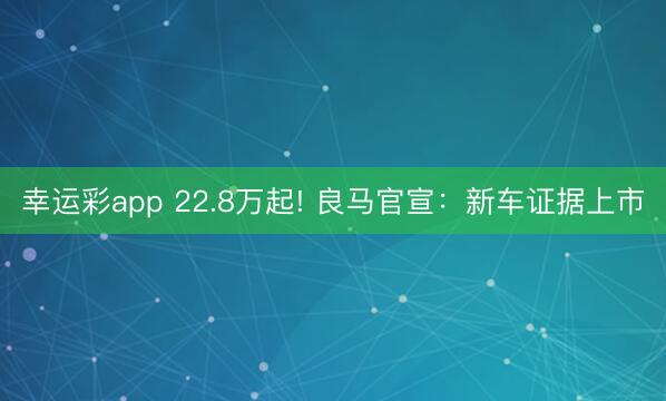 幸运彩app 22.8万起! 良马官宣：新车证据上市