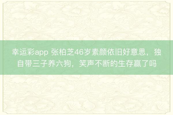 幸运彩app 张柏芝46岁素颜依旧好意思，独自带三子养六狗，笑声不断的生存赢了吗