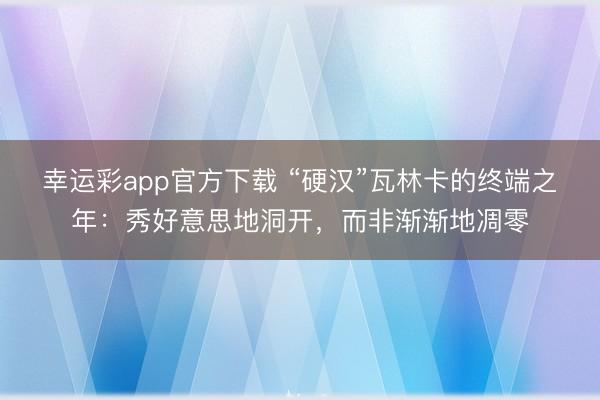 幸运彩app官方下载 “硬汉”瓦林卡的终端之年:秀好意思地洞开,而非渐渐地凋零