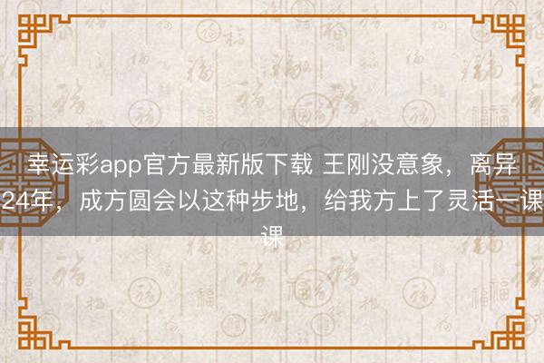 幸运彩app官方最新版下载 王刚没意象，离异24年，成方圆会以这种步地，给我方上了灵活一课