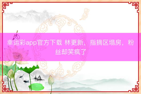 幸运彩app官方下载 林更新,指摘区塌房,粉丝却笑疯了