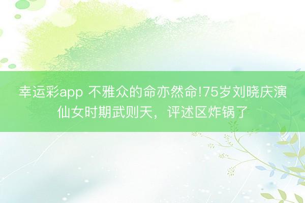 幸运彩app 不雅众的命亦然命!75岁刘晓庆演仙女时期武则天，评述区炸锅了