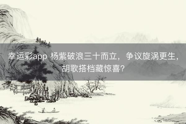幸运彩app 杨紫破浪三十而立，争议旋涡更生，胡歌搭档藏惊喜?