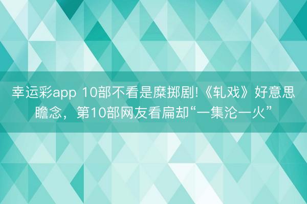 幸运彩app 10部不看是糜掷剧!《轧戏》好意思瞻念，第10部网友看扁却“一集沦一火”