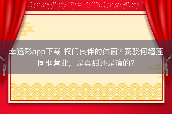 幸运彩app下载 权门良伴的体面? 窦骁何超莲同框营业，是真甜还是演的?