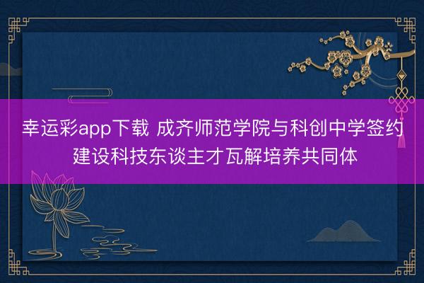 幸运彩app下载 成齐师范学院与科创中学签约 建设科技东谈主才瓦解培养共同体