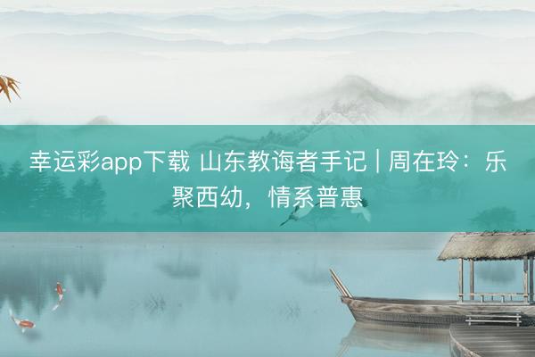 幸运彩app下载 山东教诲者手记 | 周在玲：乐聚西幼，情系普惠