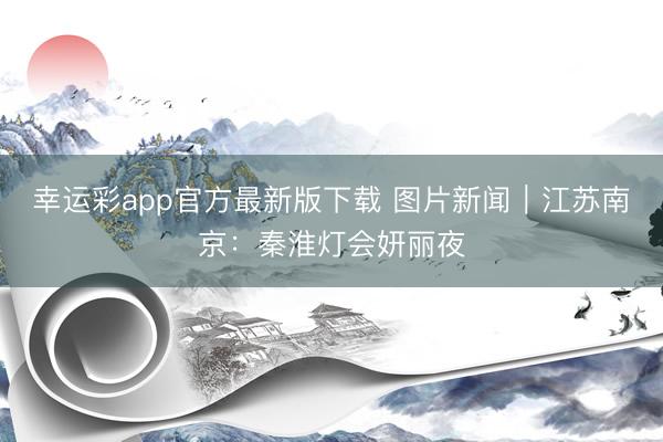 幸运彩app官方最新版下载 图片新闻｜江苏南京：秦淮灯会妍丽夜