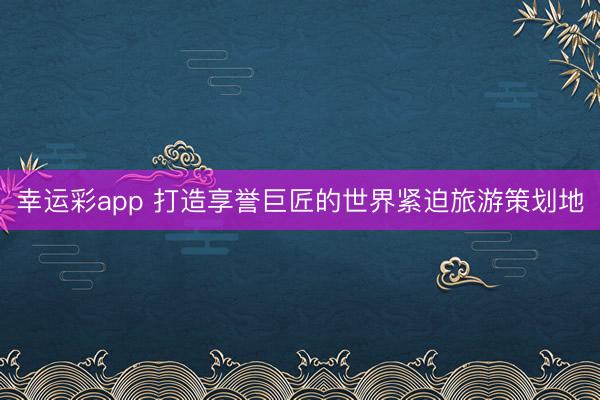 幸运彩app 打造享誉巨匠的世界紧迫旅游策划地