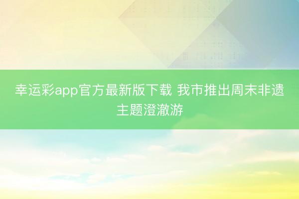 幸运彩app官方最新版下载 我市推出周末非遗主题澄澈游