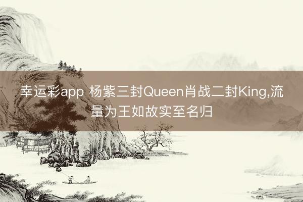 幸运彩app 杨紫三封Queen肖战二封King,流量为王如故实至名归