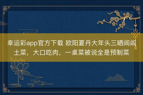 幸运彩app官方下载 欧阳夏丹大年头三晒闾阎土菜，大口吃肉，一桌菜被说全是预制菜