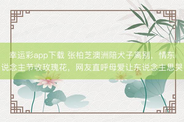 幸运彩app下载 张柏芝澳洲陪犬子离别，情东说念主节收玫瑰花，网友直呼母爱让东说念主思哭