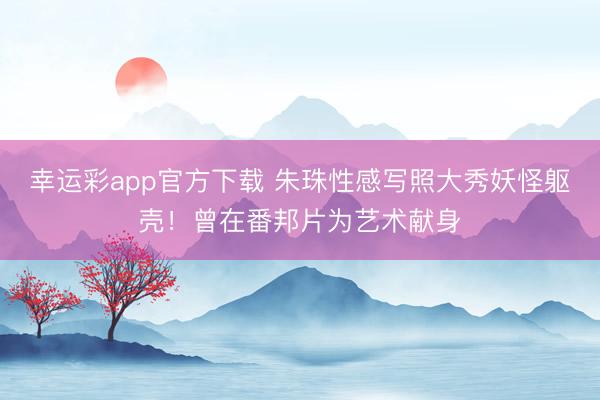 幸运彩app官方下载 朱珠性感写照大秀妖怪躯壳！曾在番邦片为艺术献身