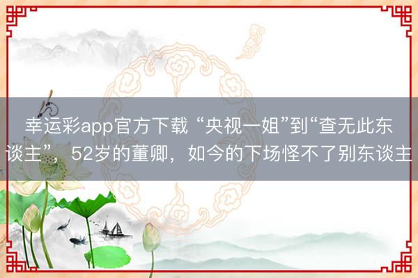 幸运彩app官方下载 “央视一姐”到“查无此东谈主”，52岁的董卿，如今的下场怪不了别东谈主