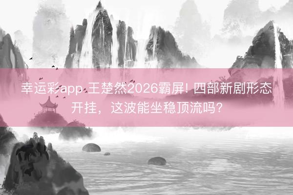 幸运彩app 王楚然2026霸屏! 四部新剧形态开挂，这波能坐稳顶流吗?