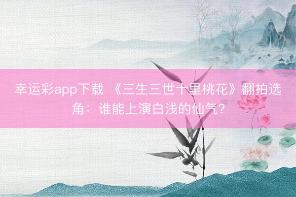 幸运彩app下载 《三生三世十里桃花》翻拍选角：谁能上演白浅的仙气?