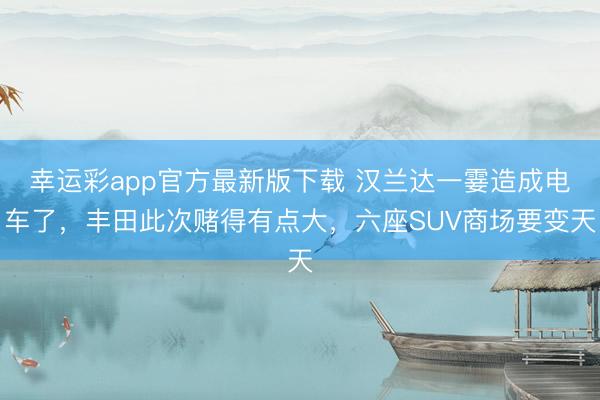 幸运彩app官方最新版下载 汉兰达一霎造成电车了，丰田此次赌得有点大，六座SUV商场要变天