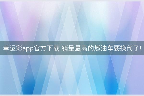 幸运彩app官方下载 销量最高的燃油车要换代了!