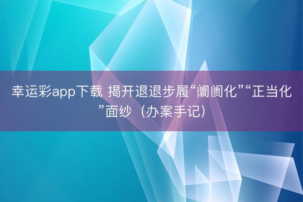 幸运彩app下载 揭开退退步履“阛阓化”“正当化”面纱（办案手记）