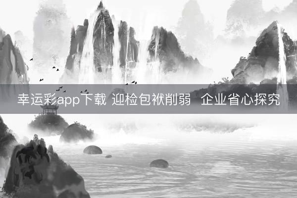 幸运彩app下载 迎检包袱削弱  企业省心探究
