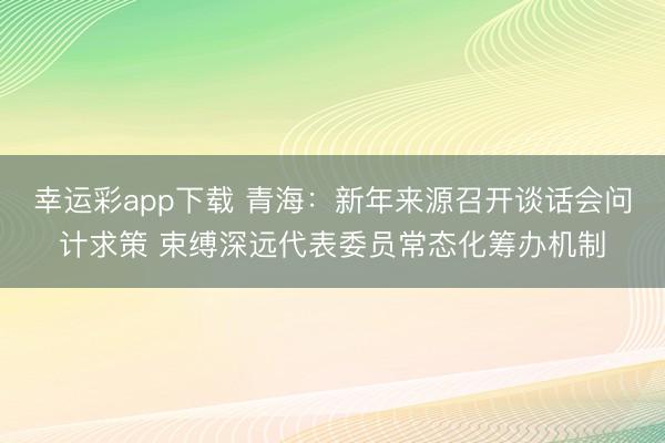 幸运彩app下载 青海:新年来源召开谈话会问计求策 束缚深远代表委员常态化筹办机制
