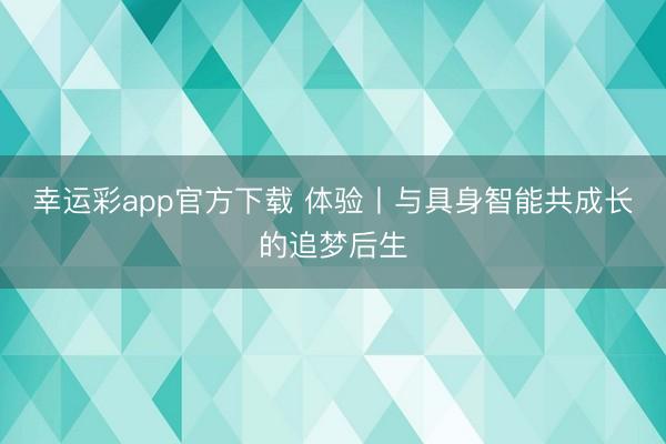 幸运彩app官方下载 体验丨与具身智能共成长的追梦后生