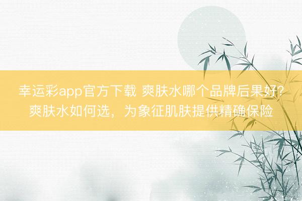 幸运彩app官方下载 爽肤水哪个品牌后果好？爽肤水如何选，为象征肌肤提供精确保险