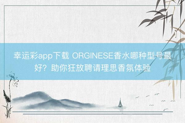 幸运彩app下载 ORGINESE香水哪种型号最好？助你狂放聘请理思香氛体验