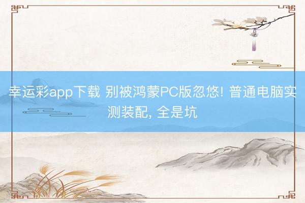 幸运彩app下载 别被鸿蒙PC版忽悠! 普通电脑实测装配， 全是坑