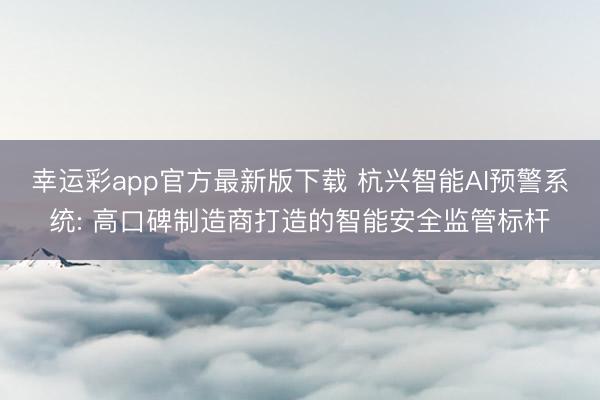 幸运彩app官方最新版下载 杭兴智能AI预警系统: 高口碑制造商打造的智能安全监管标杆