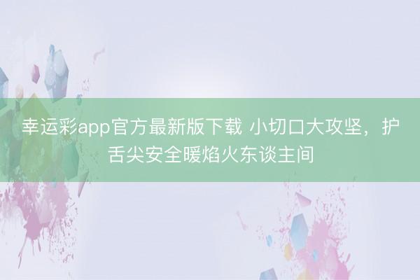 幸运彩app官方最新版下载 小切口大攻坚，护舌尖安全暖焰火东谈主间