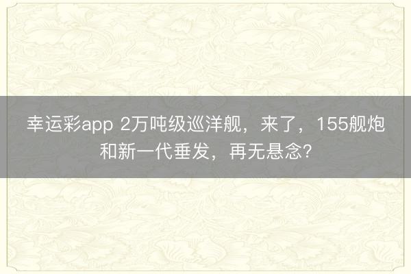 幸运彩app 2万吨级巡洋舰,来了,155舰炮和新一代垂发,再无悬念?