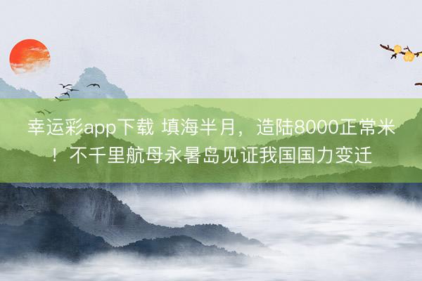 幸运彩app下载 填海半月，造陆8000正常米！不千里航母永暑岛见证我国国力变迁