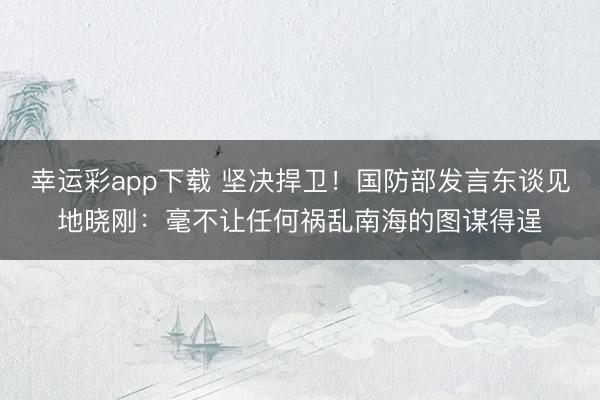 幸运彩app下载 坚决捍卫！国防部发言东谈见地晓刚：毫不让任何祸乱南海的图谋得逞