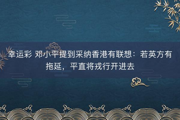 幸运彩 邓小平提到采纳香港有联想:若英方有拖延,平直将戎行开进去