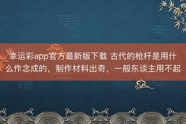 幸运彩app官方最新版下载 古代的枪杆是用什么作念成的，制作材料出奇，一般东谈主用不起
