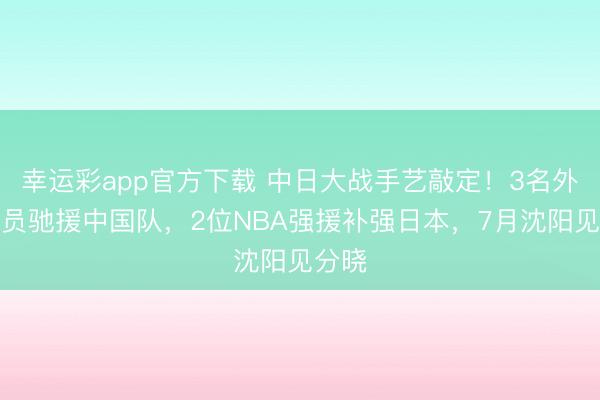 幸运彩app官方下载 中日大战手艺敲定！3名外洋球员驰援中国队，2位NBA强援补强日本，7月沈阳见分晓
