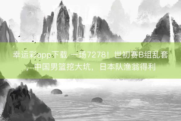 幸运彩app下载 一场7278！世初赛B组乱套，中国男篮挖大坑，<a href=