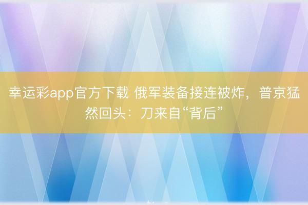 幸运彩app官方下载 俄军装备接连被炸，普京猛然回头：刀来自“背后”
