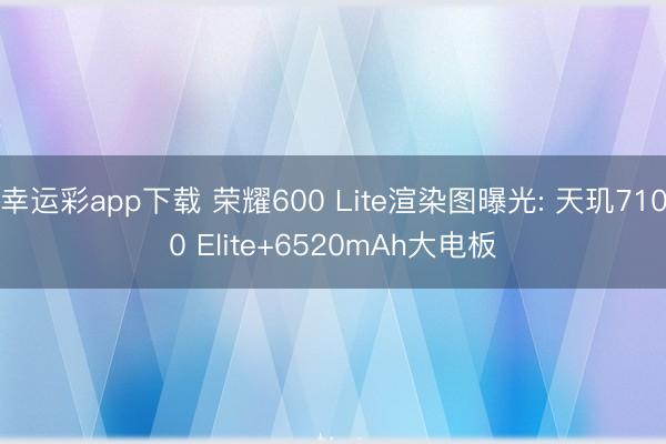 幸运彩app下载 荣耀600 Lite渲染图曝光: 天玑7100 Elite+6520mAh大电板